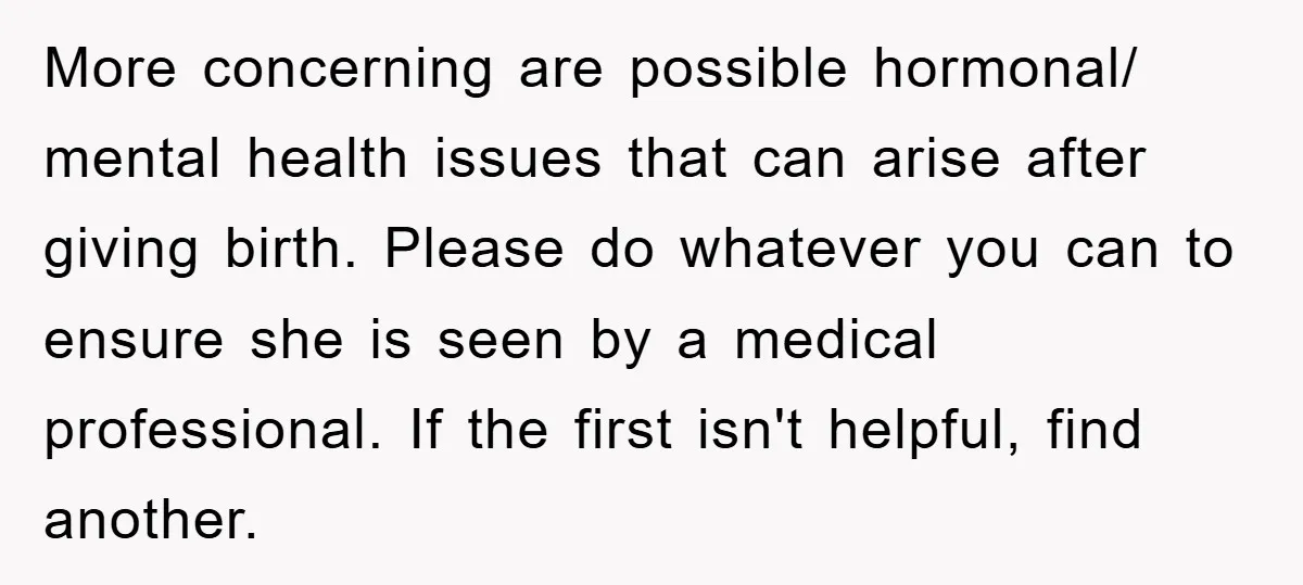 More concerning are possible hormonal/ mental health issues that can arise after giving birth. Please do whatever you can to ensure she is seen by a medical professional. If the...