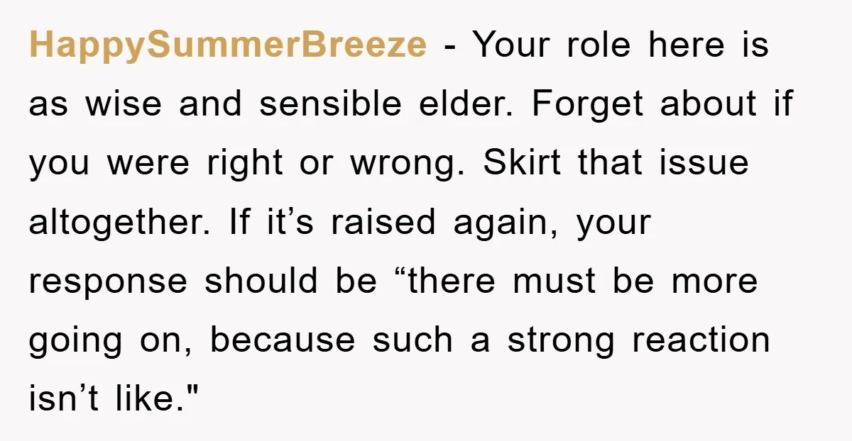HappySummerBreeze − Your role here is as wise and sensible elder. Forget about if you were right or wrong. Skirt that issue altogether. If it’s raised again, your response should...