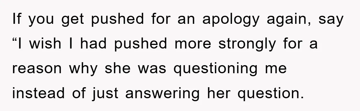 If you get pushed for an apology again, say “I wish I had pushed more strongly for a reason why she was questioning me instead of just answering her question.
