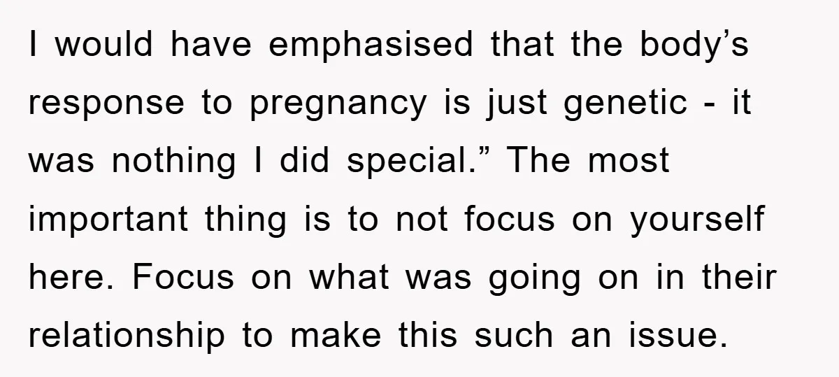 I would have emphasised that the body’s response to pregnancy is just genetic - it was nothing I did special.” The most important thing is to not focus on yourself...