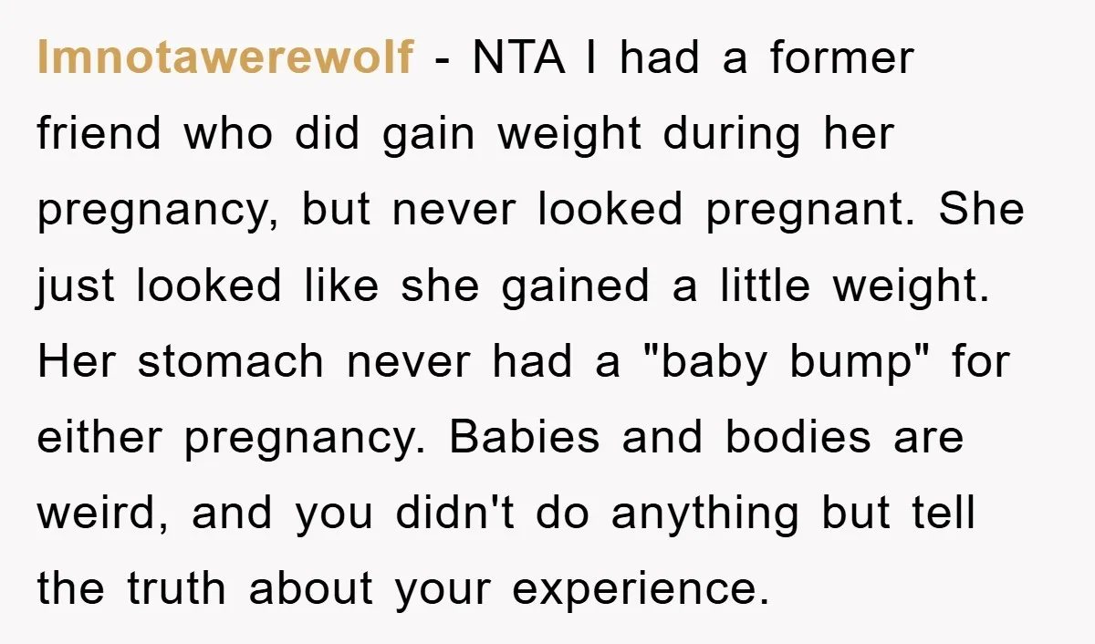 Imnotawerewolf − NTA I had a former friend who did gain weight during her pregnancy, but never looked pregnant. She just looked like she gained a little weight. Her stomach...