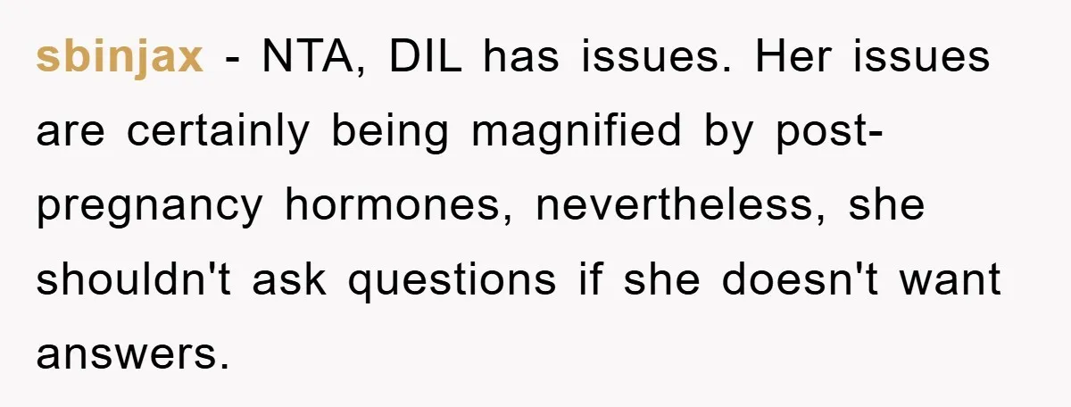 sbinjax − NTA, DIL has issues. Her issues are certainly being magnified by post-pregnancy hormones, nevertheless, she shouldn't ask questions if she doesn't want answers.