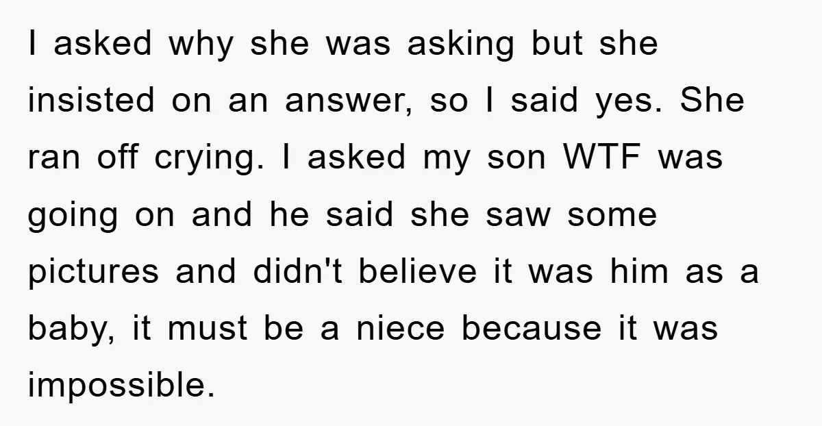 I asked why she was asking but she insisted on an answer, so I said yes. She ran off crying. I asked my son WTF was going on and he...