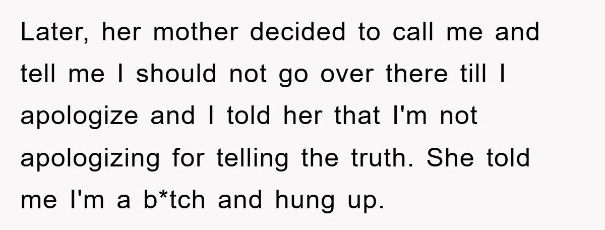 Later, her mother decided to call me and tell me I should not go over there till I apologize and I told her that I'm not apologizing for telling the...