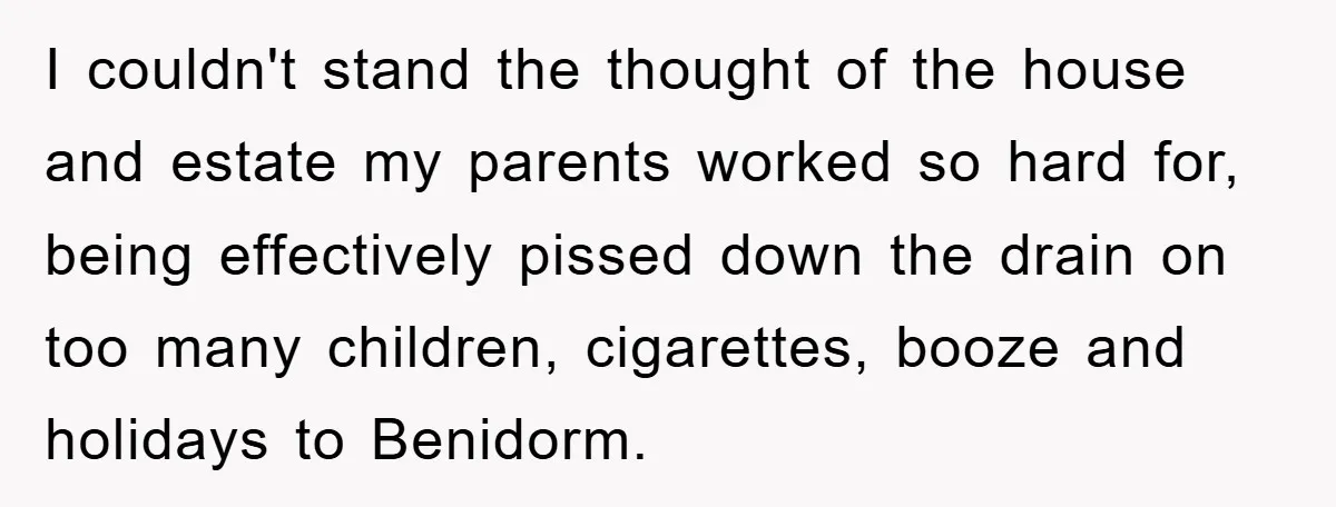 I couldn't stand the thought of the house and estate my parents worked so hard for, being effectively pissed down the drain on too many children, cigarettes, booze and holidays...