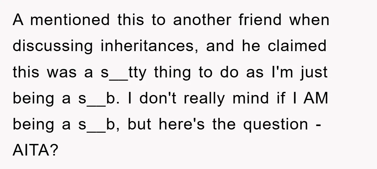 A mentioned this to another friend when discussing inheritances, and he claimed this was a s__tty thing to do as I'm just being a s__b. I don't really mind if...