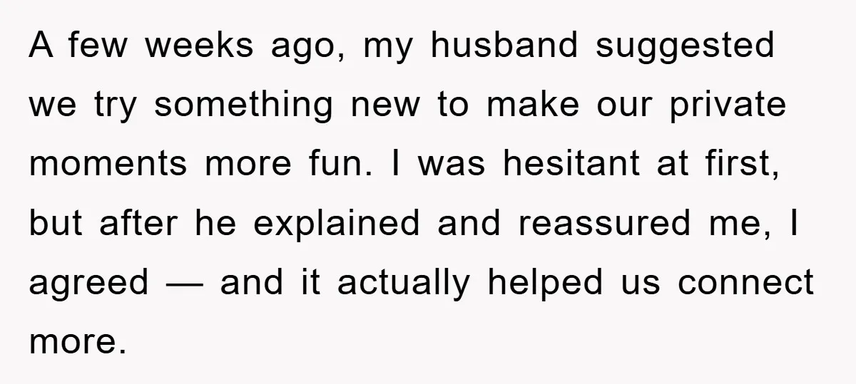 A few weeks ago, my husband suggested we try something new to make our private moments more fun. I was hesitant at first, but after he explained and reassured me,...