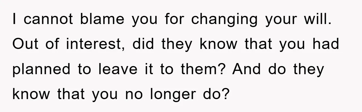 I cannot blame you for changing your will. Out of interest, did they know that you had planned to leave it to them? And do they know that you no...