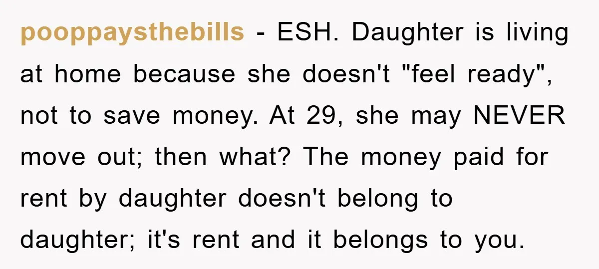 pooppaysthebills − ESH. Daughter is living at home because she doesn't "feel ready", not to save money. At 29, she may NEVER move out; then what? The money paid for...