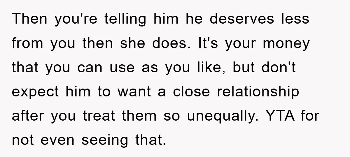 Then you're telling him he deserves less from you then she does. It's your money that you can use as you like, but don't expect him to want a close...