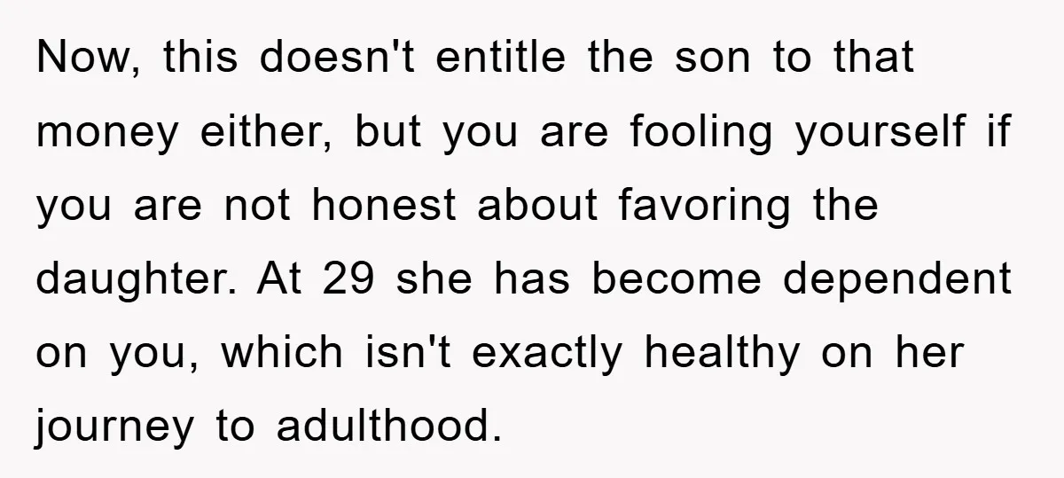 Now, this doesn't entitle the son to that money either, but you are fooling yourself if you are not honest about favoring the daughter. At 29 she has become dependent...