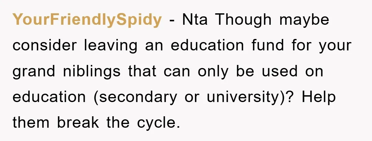 YourFriendlySpidy − Nta Though maybe consider leaving an education fund for your grand niblings that can only be used on education (secondary or university)? Help them break the cycle.