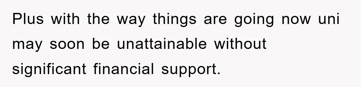 Plus with the way things are going now uni may soon be unattainable without significant financial support.