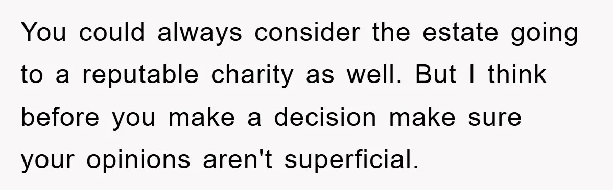 You could always consider the estate going to a reputable charity as well. But I think before you make a decision make sure your opinions aren't superficial.