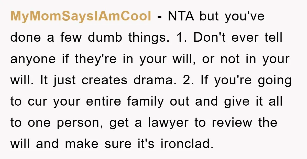 MyMomSaysIAmCool − NTA but you've done a few dumb things. 1. Don't ever tell anyone if they're in your will, or not in your will. It just creates drama. 2....