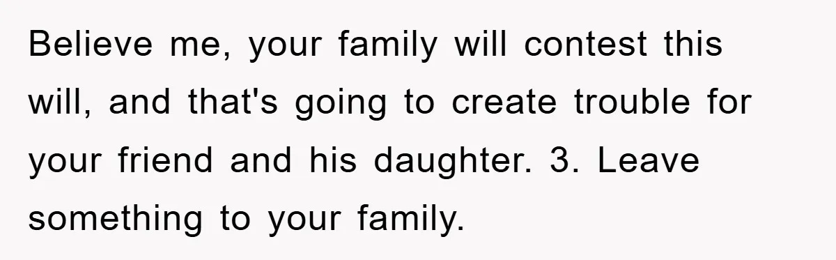 Believe me, your family will contest this will, and that's going to create trouble for your friend and his daughter. 3. Leave something to your family.