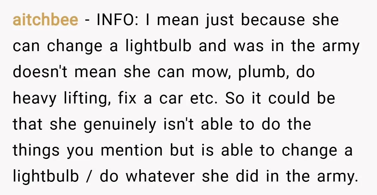 aitchbee − INFO: I mean just because she can change a lightbulb and was in the army doesn't mean she can mow, plumb, do heavy lifting, fix a car etc....