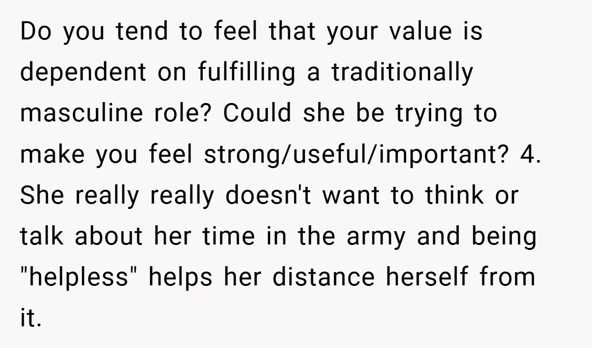 Do you tend to feel that your value is dependent on fulfilling a traditionally masculine role? Could she be trying to make you feel strong/useful/important? 4. She really really doesn't...