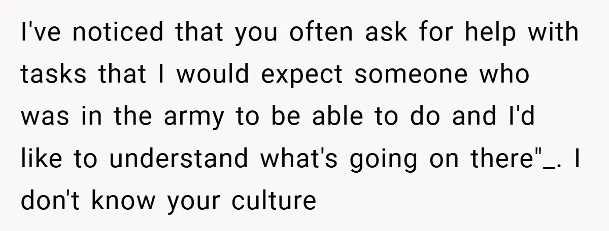 I've noticed that you often ask for help with tasks that I would expect someone who was in the army to be able to do and I'd like to understand...