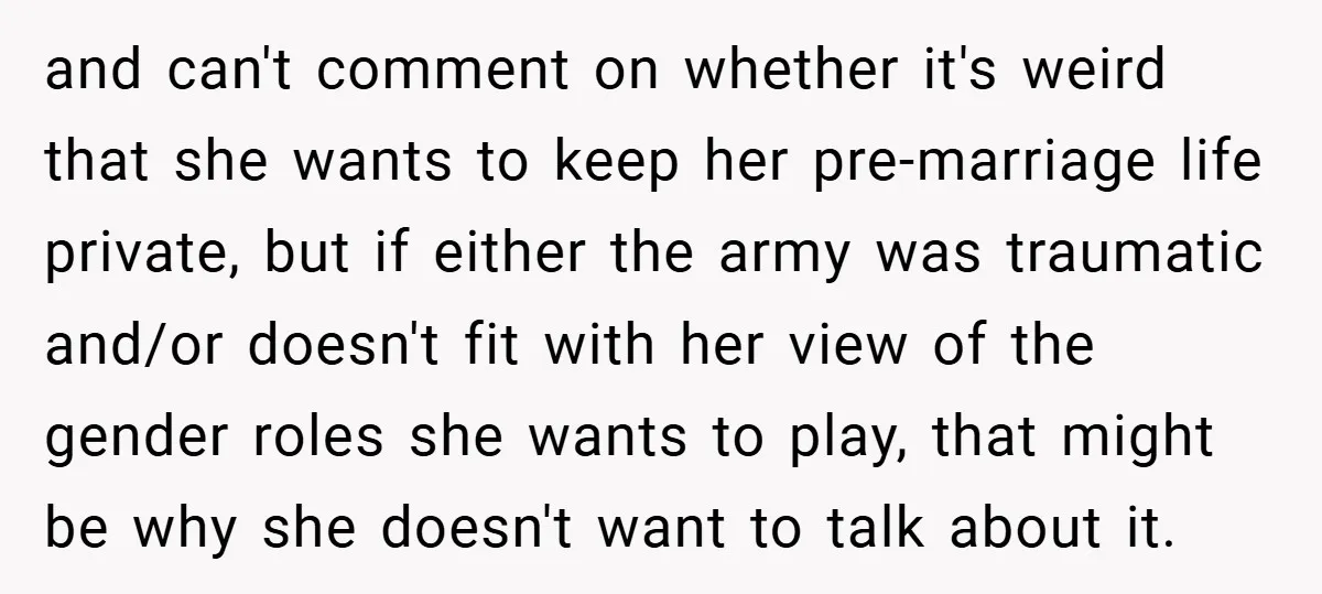 and can't comment on whether it's weird that she wants to keep her pre-marriage life private, but if either the army was traumatic and/or doesn't fit with her view of...