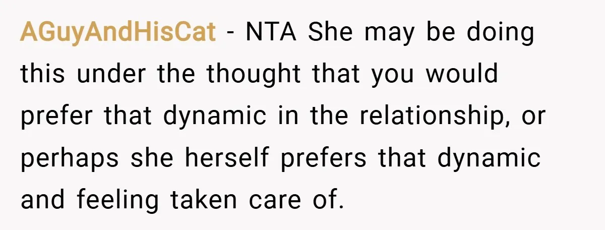 AGuyAndHisCat − NTA She may be doing this under the thought that you would prefer that dynamic in the relationship, or perhaps she herself prefers that dynamic and feeling taken...