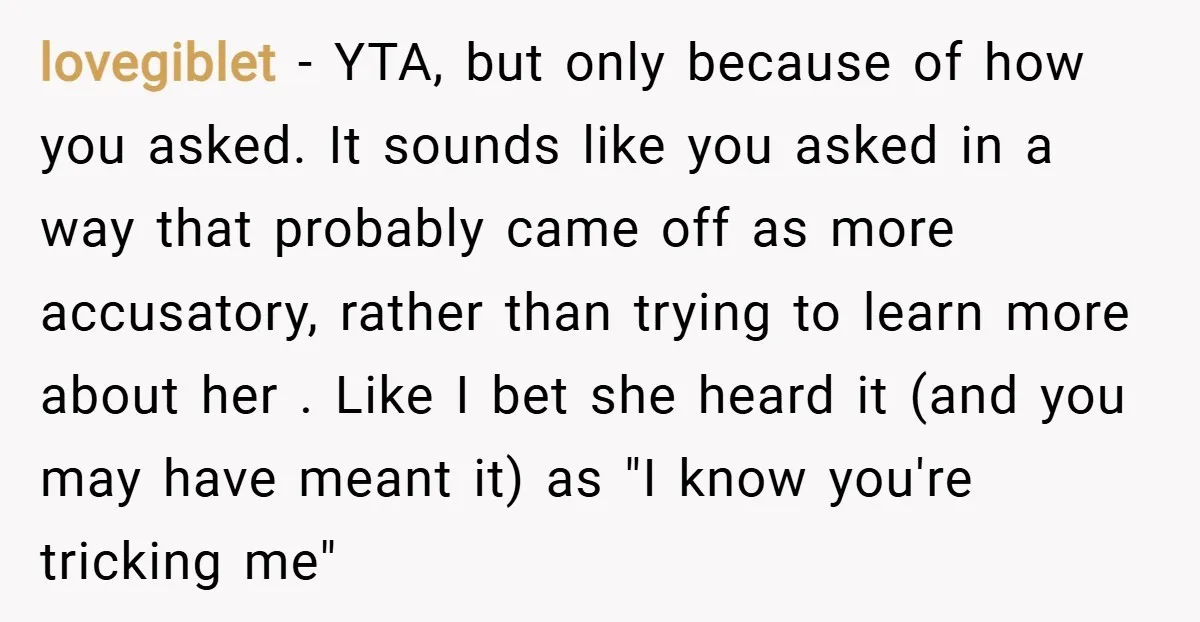 lovegiblet − YTA, but only because of how you asked. It sounds like you asked in a way that probably came off as more accusatory, rather than trying to learn...