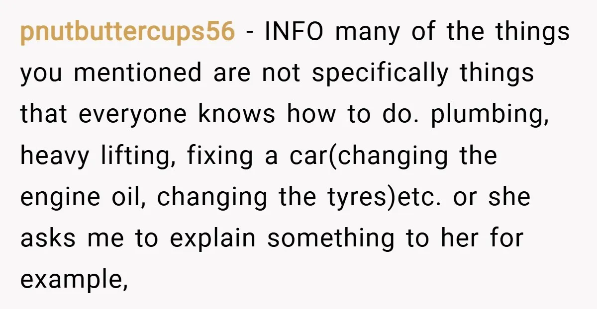 pnutbuttercups56 − INFO many of the things you mentioned are not specifically things that everyone knows how to do. plumbing, heavy lifting, fixing a car(changing the engine oil, changing the...