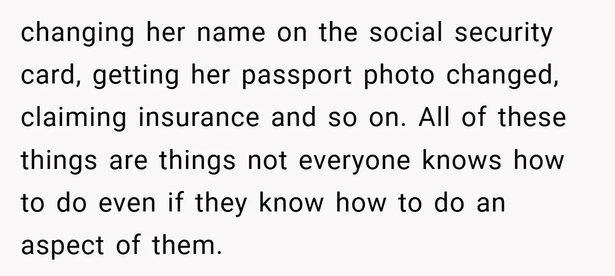 changing her name on the social security card, getting her passport photo changed, claiming insurance and so on. All of these things are things not everyone knows how to do...