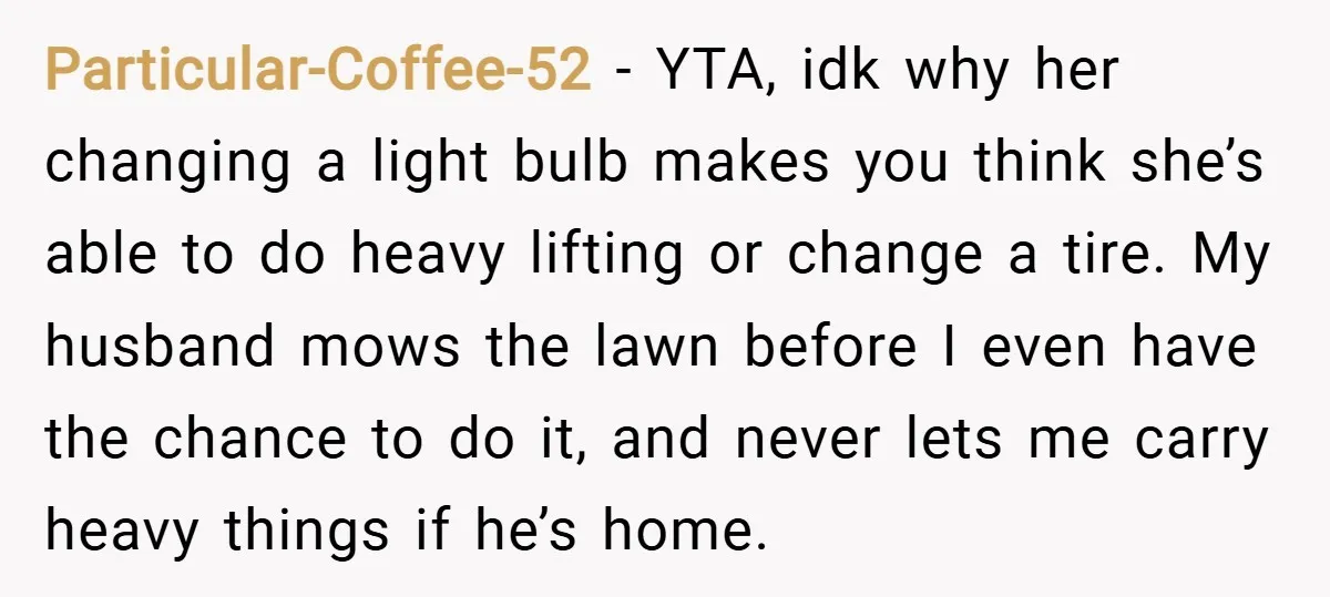 Particular-Coffee-52 − YTA, idk why her changing a light bulb makes you think she’s able to do heavy lifting or change a tire. My husband mows the lawn before I...