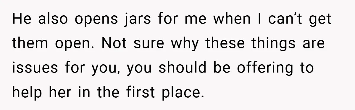 He also opens jars for me when I can’t get them open. Not sure why these things are issues for you, you should be offering to help her in the...