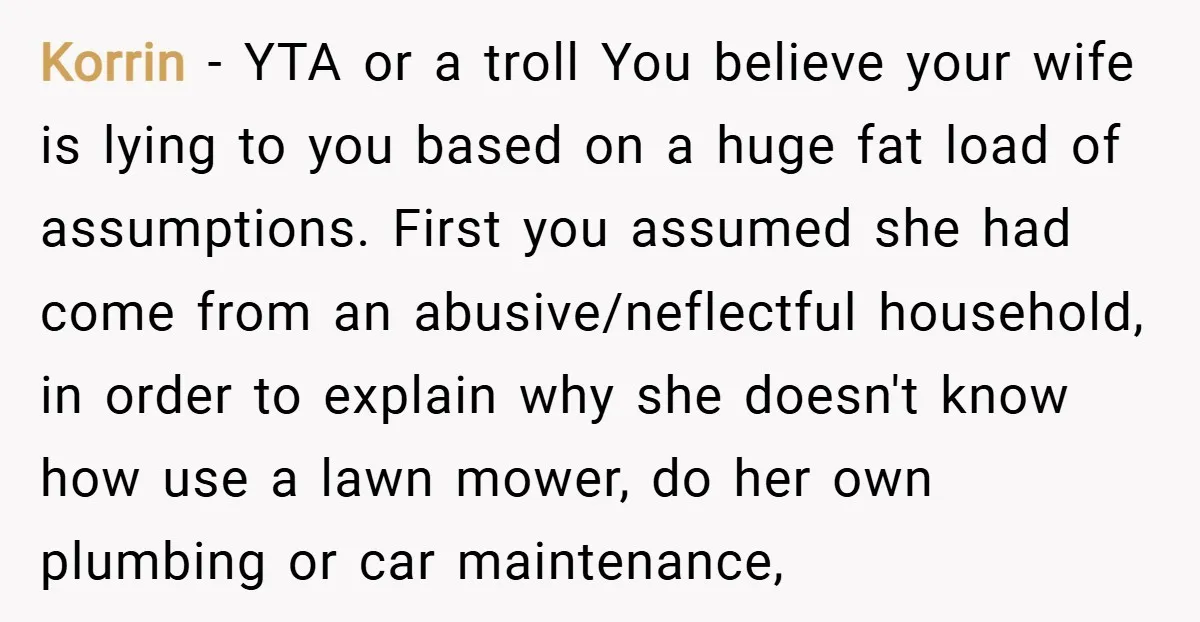 Korrin − YTA or a troll You believe your wife is lying to you based on a huge fat load of assumptions. First you assumed she had come from an...