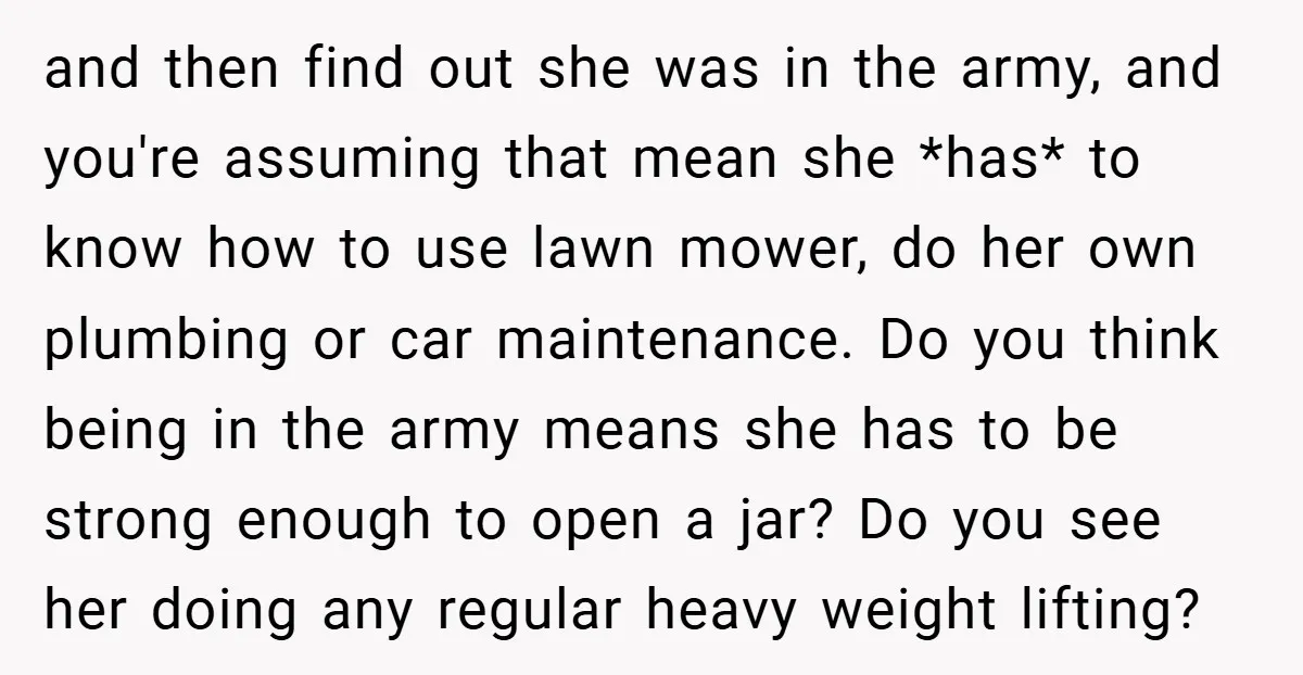 and then find out she was in the army, and you're assuming that mean she *has* to know how to use lawn mower, do her own plumbing or car maintenance....