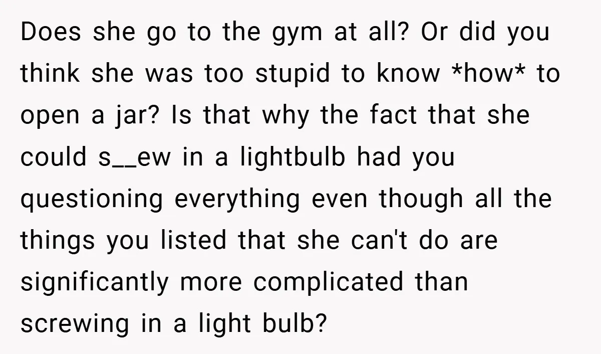 Does she go to the gym at all? Or did you think she was too stupid to know *how* to open a jar? Is that why the fact that she...
