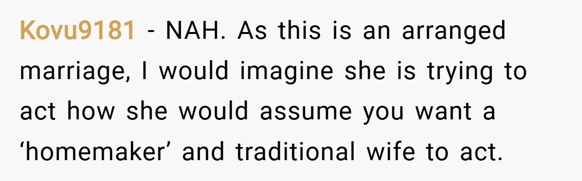 Kovu9181 − NAH. As this is an arranged marriage, I would imagine she is trying to act how she would assume you want a ‘homemaker’ and traditional wife to act.