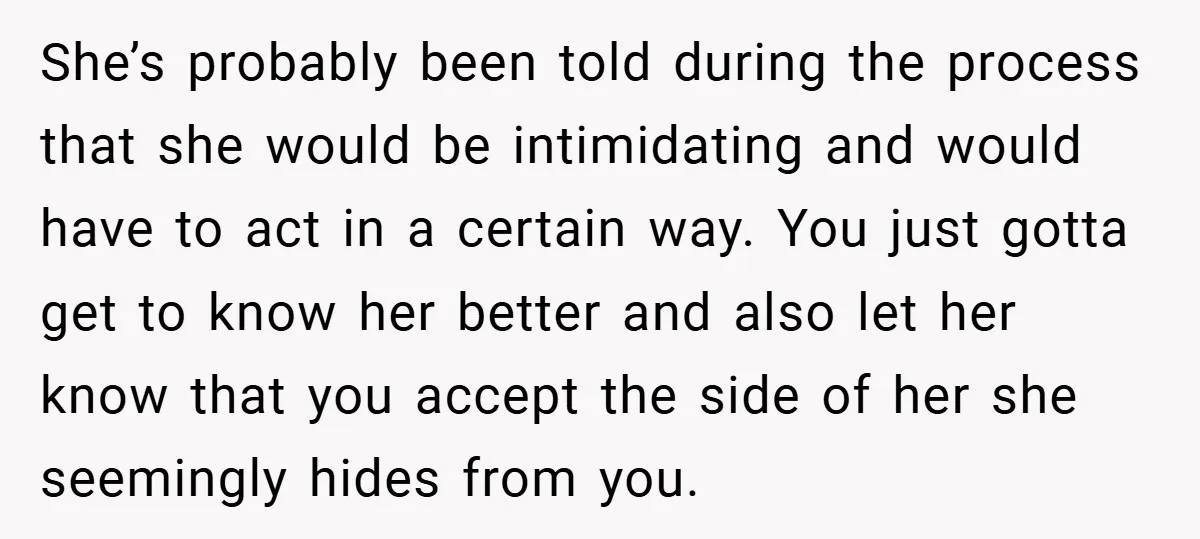 She’s probably been told during the process that she would be intimidating and would have to act in a certain way. You just gotta get to know her better and...