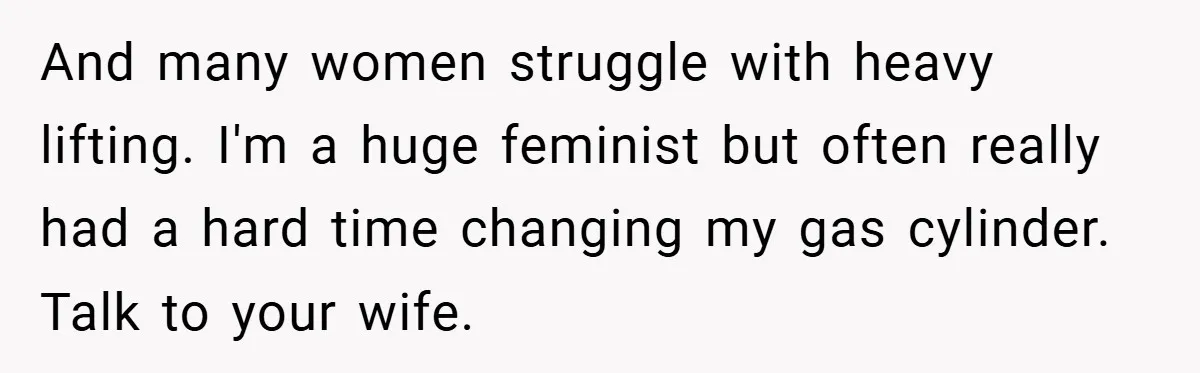 And many women struggle with heavy lifting. I'm a huge feminist but often really had a hard time changing my gas cylinder. Talk to your wife.