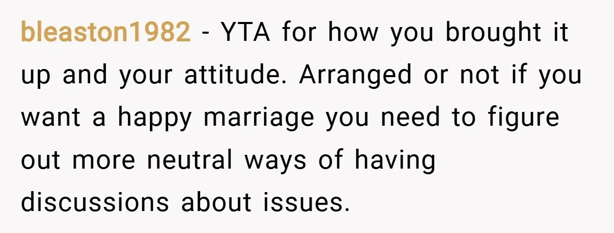 bleaston1982 − YTA for how you brought it up and your attitude. Arranged or not if you want a happy marriage you need to figure out more neutral ways of...