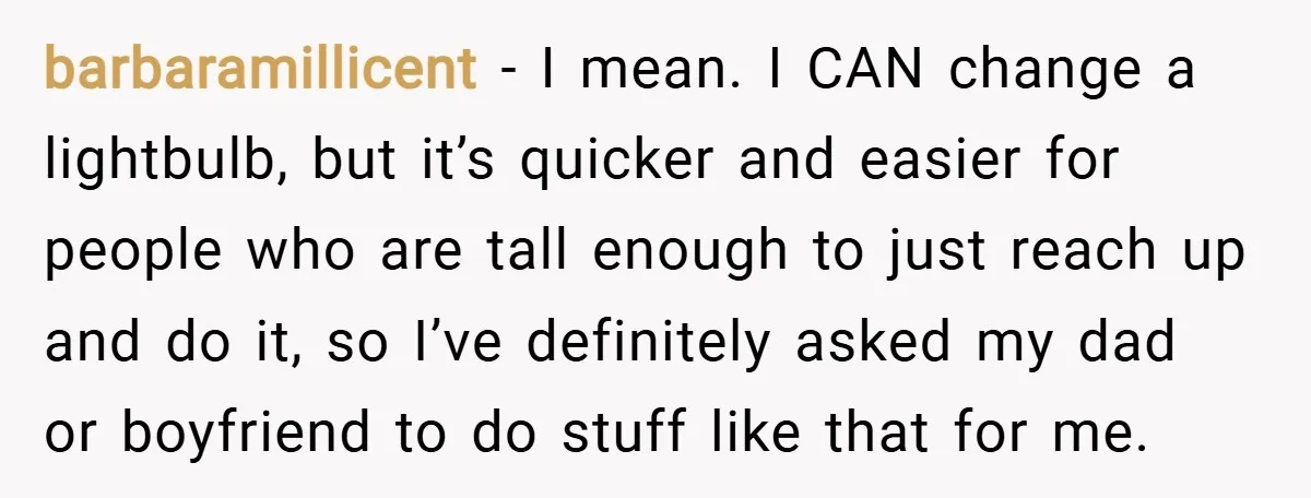 barbaramillicent − I mean. I CAN change a lightbulb, but it’s quicker and easier for people who are tall enough to just reach up and do it, so I’ve definitely...