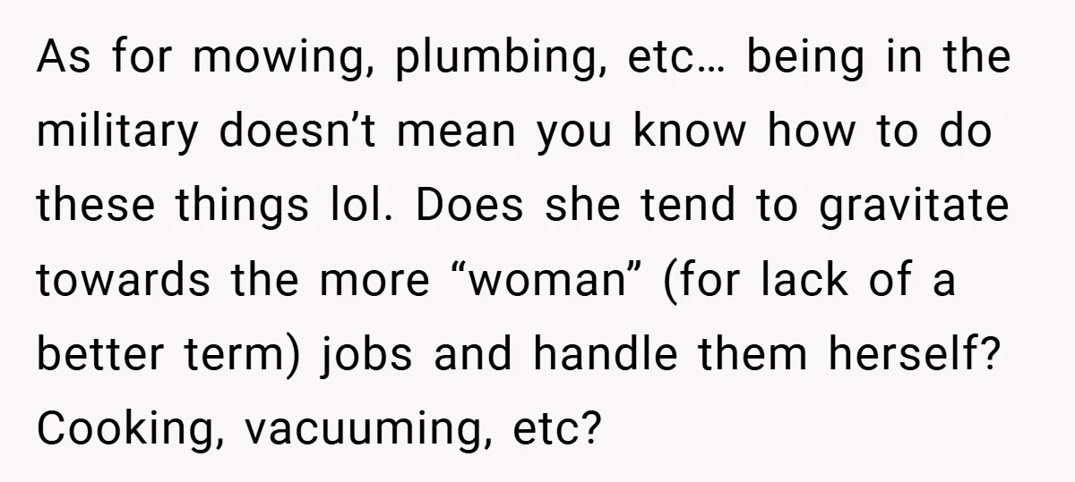As for mowing, plumbing, etc… being in the military doesn’t mean you know how to do these things lol. Does she tend to gravitate towards the more “woman” (for lack...