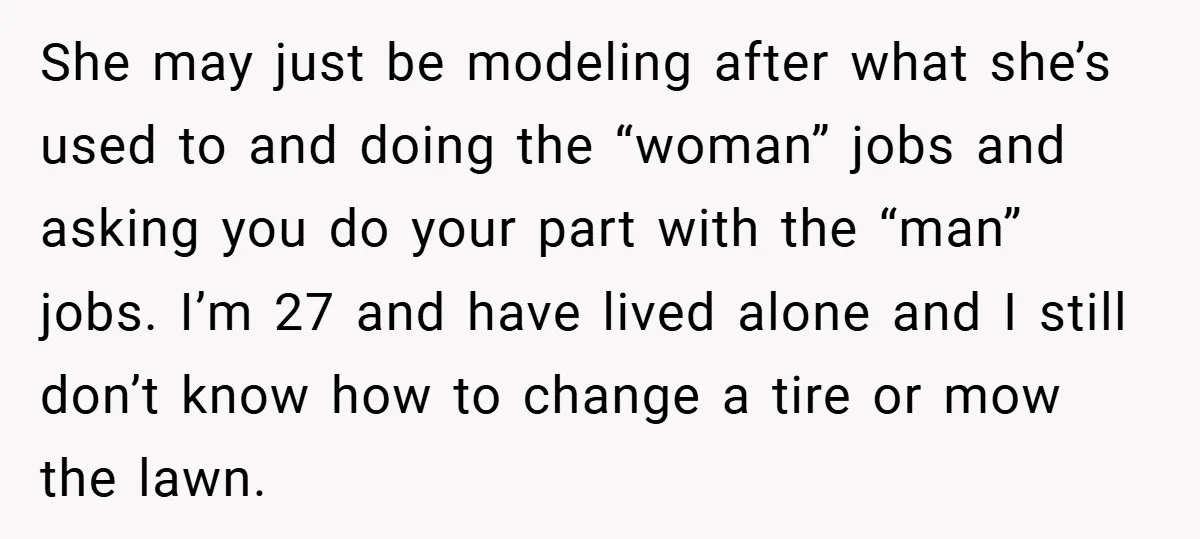 She may just be modeling after what she’s used to and doing the “woman” jobs and asking you do your part with the “man” jobs. I’m 27 and have lived...