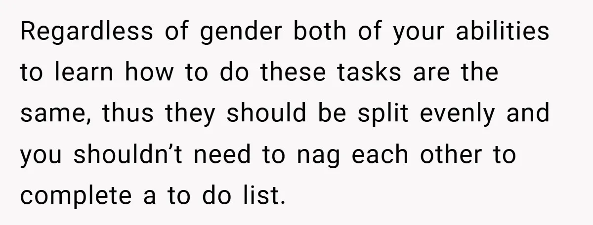 Regardless of gender both of your abilities to learn how to do these tasks are the same, thus they should be split evenly and you shouldn’t need to nag each...