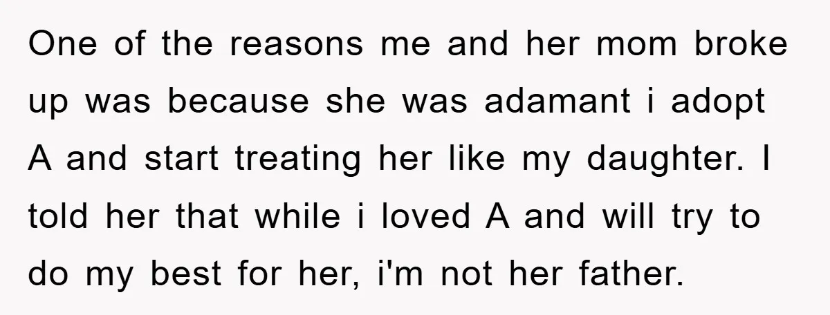 One of the reasons me and her mom broke up was because she was adamant i adopt A and start treating her like my daughter. I told her that while...