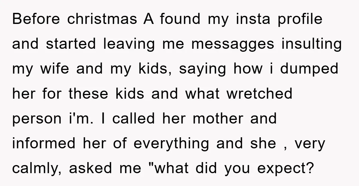 Before christmas A found my insta profile and started leaving me messagges insulting my wife and my kids, saying how i dumped her for these kids and what wretched person...