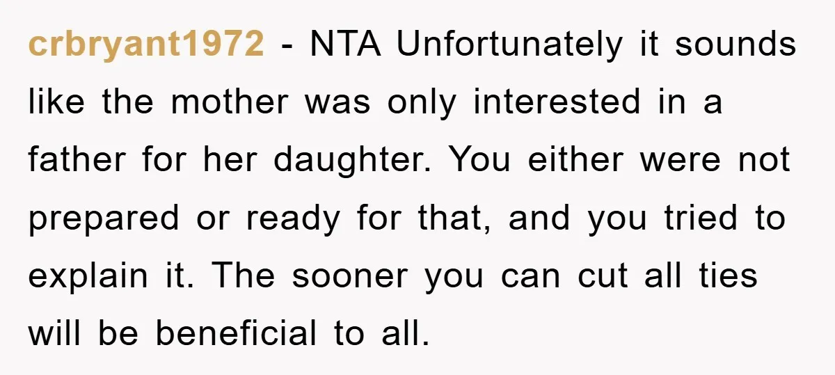 crbryant1972 − NTA Unfortunately it sounds like the mother was only interested in a father for her daughter. You either were not prepared or ready for that, and you tried...