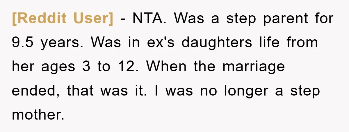[Reddit User] − NTA. Was a step parent for 9.5 years. Was in ex's daughters life from her ages 3 to 12. When the marriage ended, that was it. I...