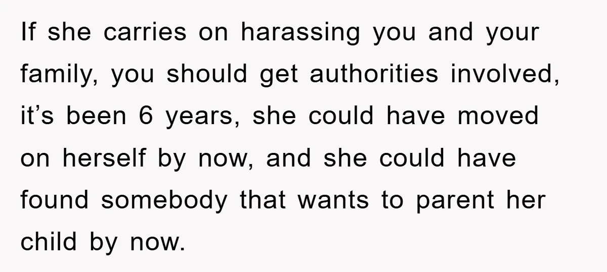 If she carries on harassing you and your family, you should get authorities involved, it’s been 6 years, she could have moved on herself by now, and she could have...