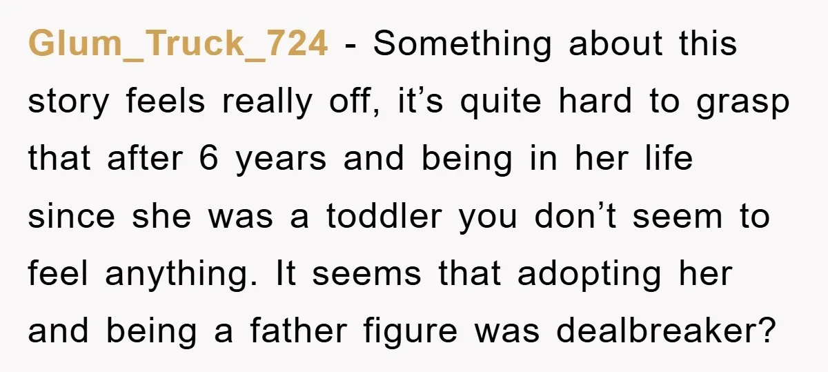 Glum_Truck_724 − Something about this story feels really off, it’s quite hard to grasp that after 6 years and being in her life since she was a toddler you don’t...