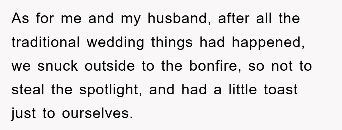 As for me and my husband, after all the traditional wedding things had happened, we snuck outside to the bonfire, so not to steal the spotlight, and had a little...