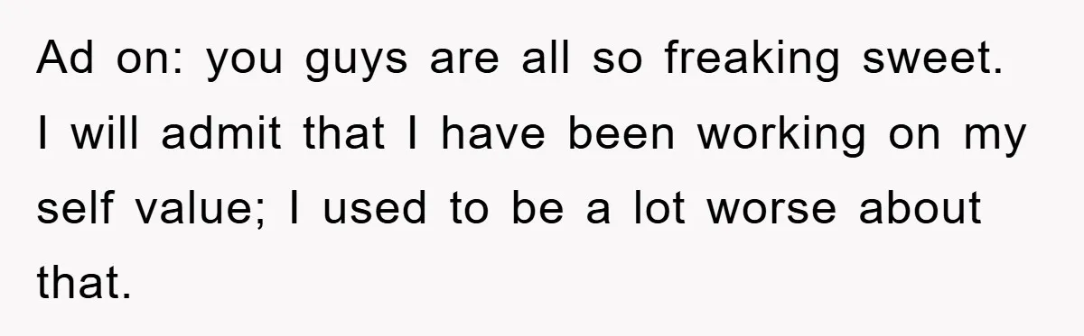 Ad on: you guys are all so freaking sweet. I will admit that I have been working on my self value; I used to be a lot worse about that.