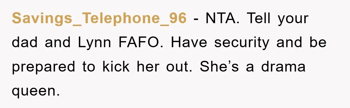 Savings_Telephone_96 − NTA. Tell your dad and Lynn FAFO. Have security and be prepared to kick her out. She’s a drama queen.